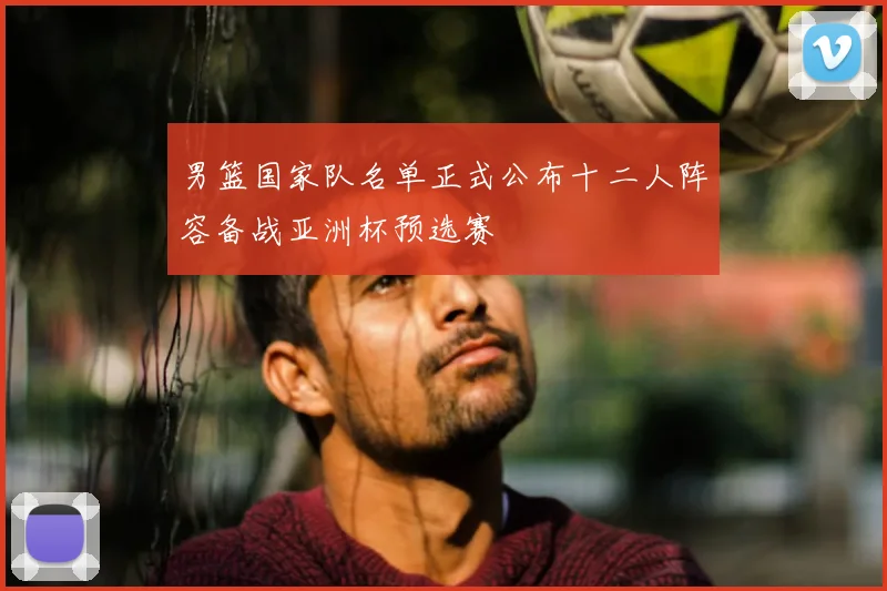 男篮国家队名单正式公布十二人阵容备战亚洲杯预选赛