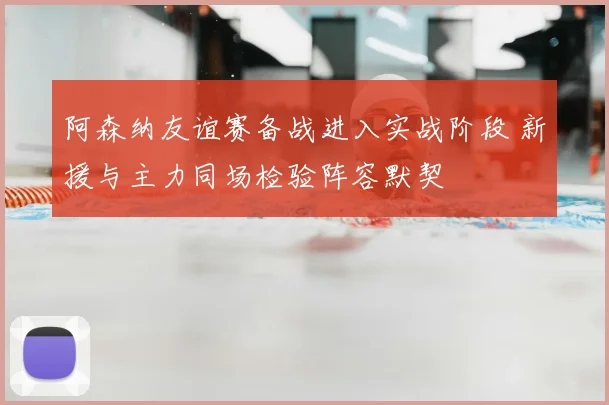 阿森纳友谊赛备战进入实战阶段 新援与主力同场检验阵容默契