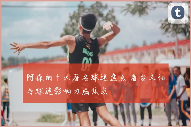 阿森纳十大著名球迷盘点 看台文化与球迷影响力成焦点