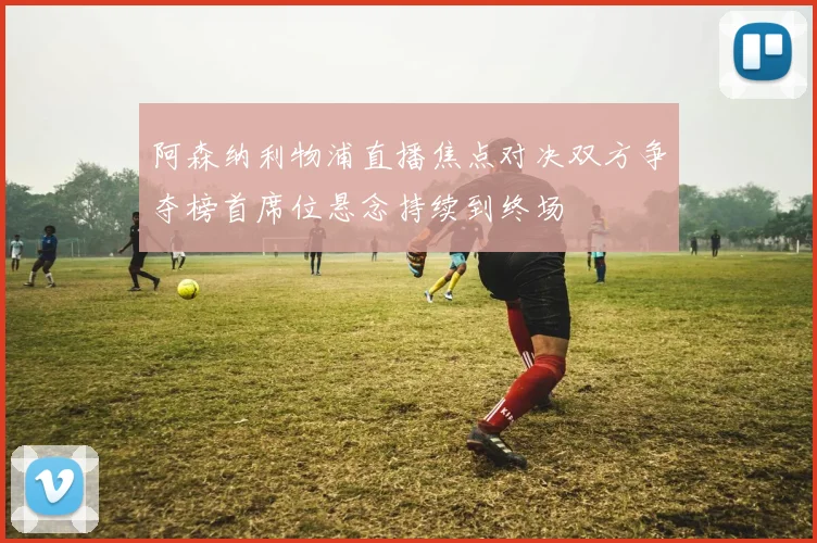 阿森纳利物浦直播焦点对决双方争夺榜首席位悬念持续到终场