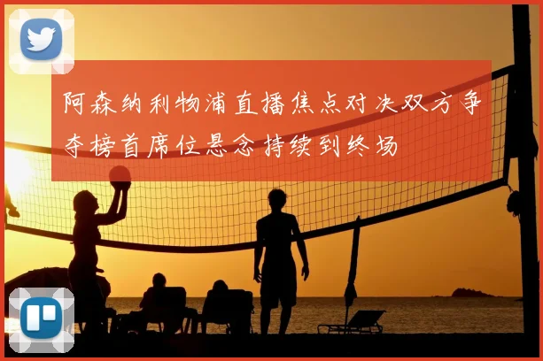 阿森纳利物浦直播焦点对决双方争夺榜首席位悬念持续到终场