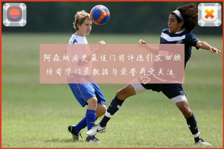 阿森纳历史最佳门将评选引发回顾 传奇守门员数据与荣誉再受关注