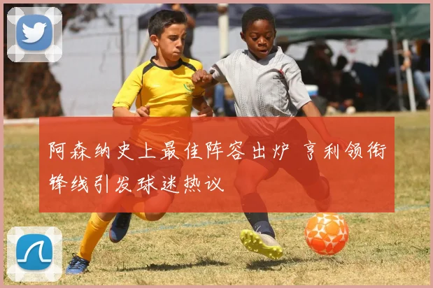 阿森纳史上最佳阵容出炉 亨利领衔锋线引发球迷热议