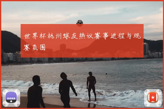 世界杯杭州球友热议赛事进程与观赛氛围