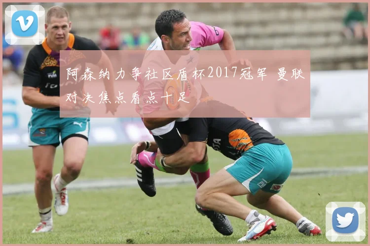阿森纳力争社区盾杯2017冠军 曼联对决焦点看点十足