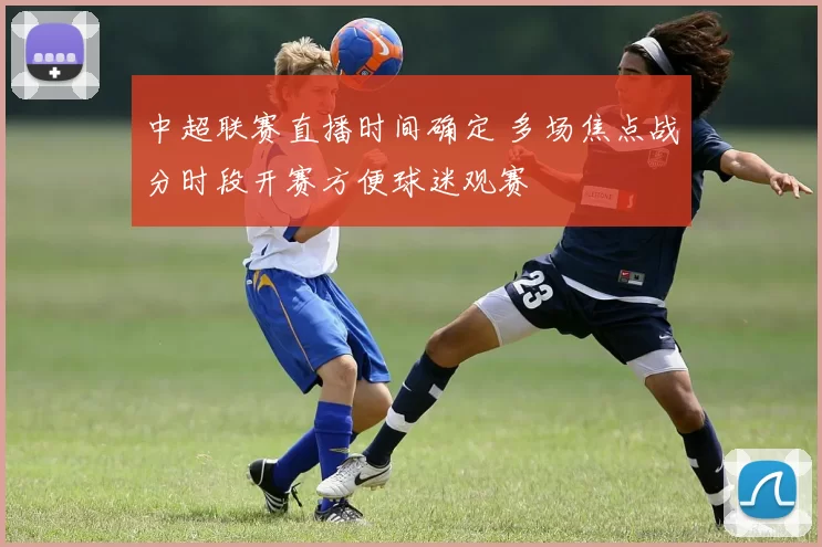 中超联赛直播时间确定 多场焦点战分时段开赛方便球迷观赛