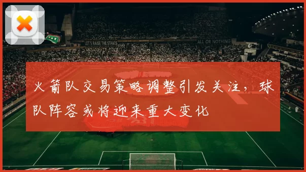 火箭队交易策略调整引发关注，球队阵容或将迎来重大变化