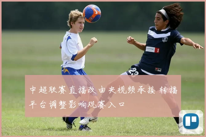 中超联赛直播改由央视频承接 转播平台调整影响观赛入口