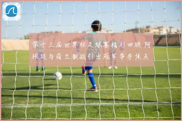 第十三届世界杯足球赛精彩回顾 阿根廷与荷兰激战引出冠军争夺焦点