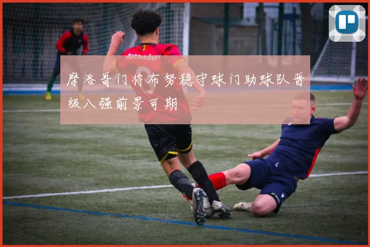 摩洛哥门将布努稳守球门助球队晋级八强前景可期