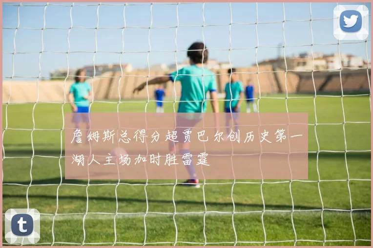 詹姆斯总得分超贾巴尔创历史第一湖人主场加时胜雷霆