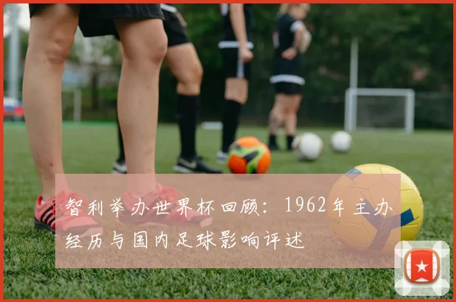 智利举办世界杯回顾：1962年主办经历与国内足球影响评述