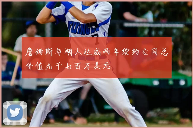 詹姆斯与湖人达成两年续约合同总价值九千七百万美元