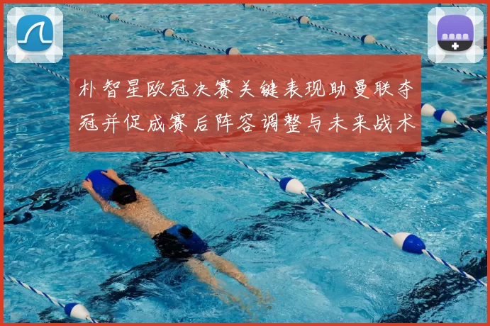 朴智星欧冠决赛关键表现助曼联夺冠并促成赛后阵容调整与未来战术布局