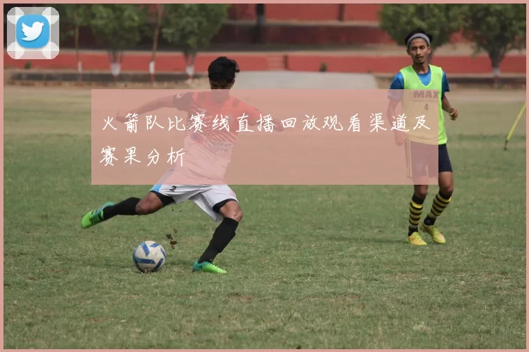 火箭队比赛线直播回放观看渠道及赛果分析