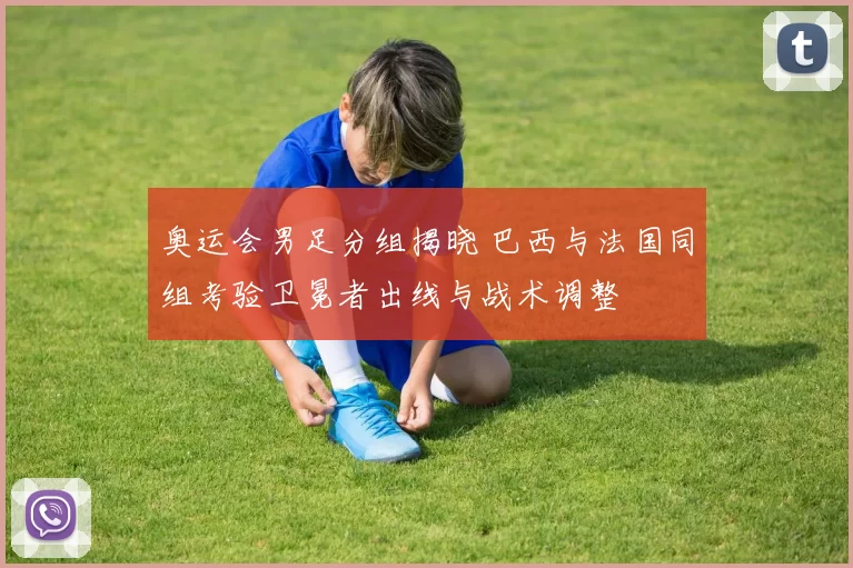 奥运会男足分组揭晓 巴西与法国同组考验卫冕者出线与战术调整