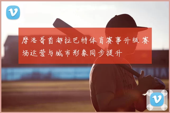 摩洛哥首都拉巴特体育赛事升级 赛场运营与城市形象同步提升