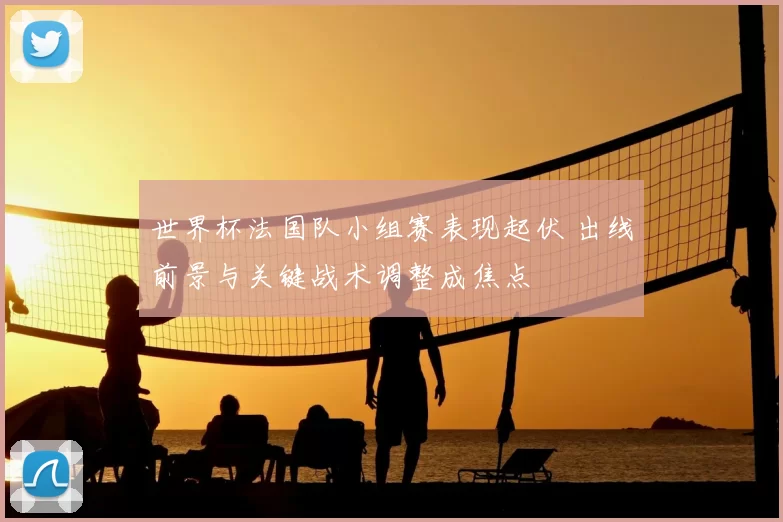 世界杯法国队小组赛表现起伏 出线前景与关键战术调整成焦点