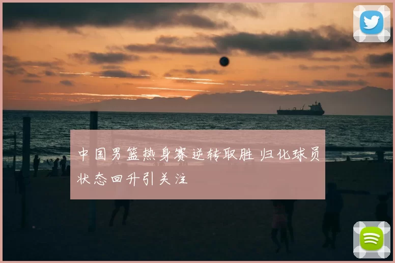 中国男篮热身赛逆转取胜 归化球员状态回升引关注