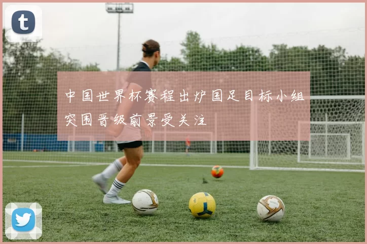 中国世界杯赛程出炉国足目标小组突围晋级前景受关注