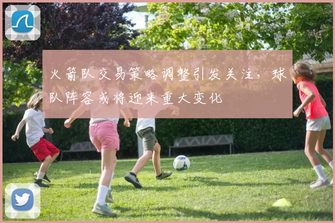 火箭队交易策略调整引发关注，球队阵容或将迎来重大变化