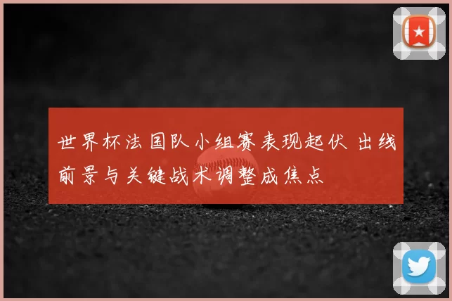 世界杯法国队小组赛表现起伏 出线前景与关键战术调整成焦点