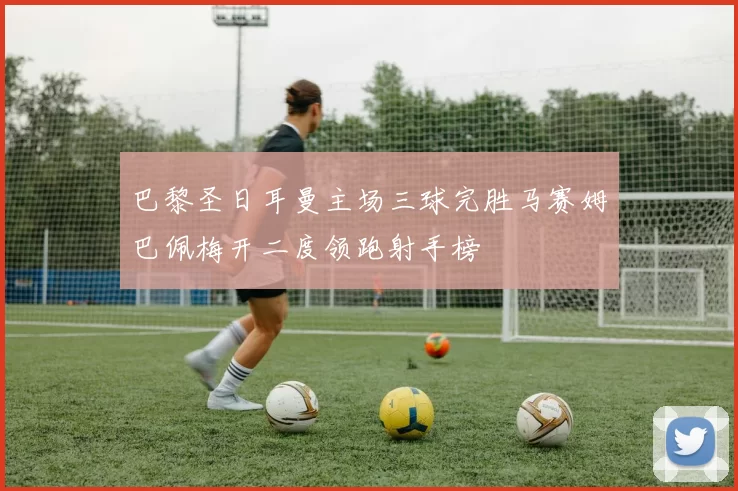 巴黎圣日耳曼主场三球完胜马赛姆巴佩梅开二度领跑射手榜