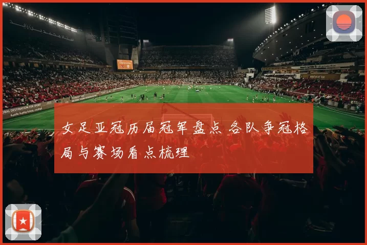 女足亚冠历届冠军盘点 各队争冠格局与赛场看点梳理