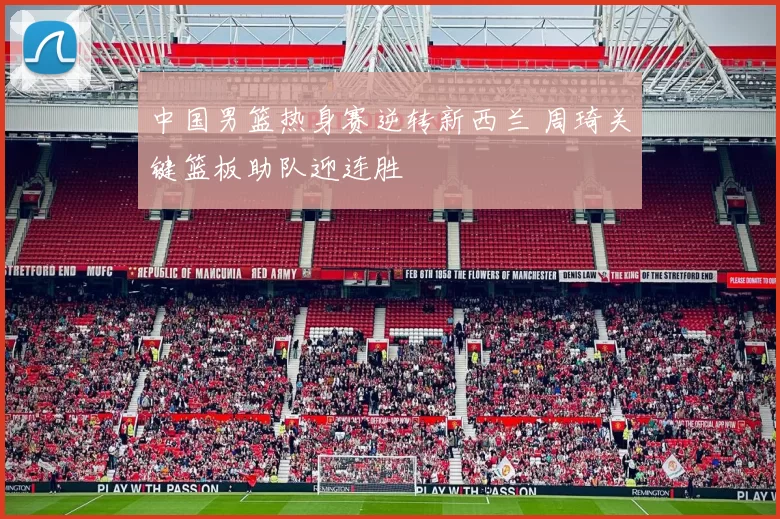 中国男篮热身赛逆转新西兰 周琦关键篮板助队迎连胜