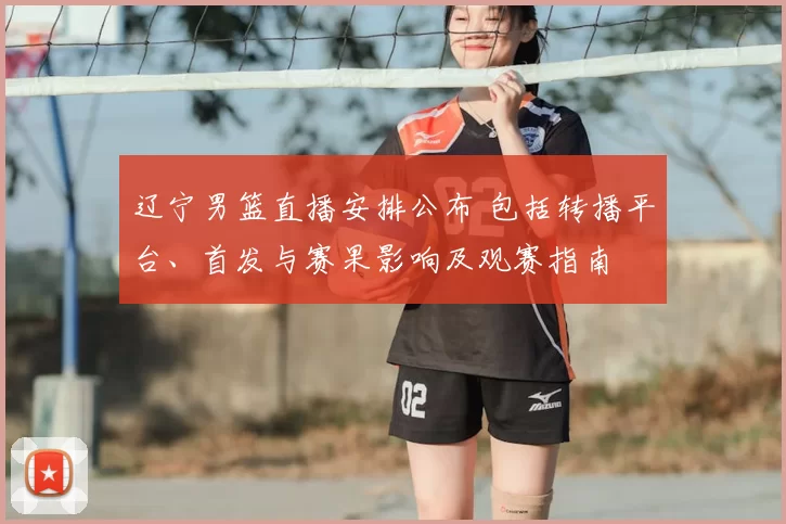 辽宁男篮直播安排公布 包括转播平台、首发与赛果影响及观赛指南