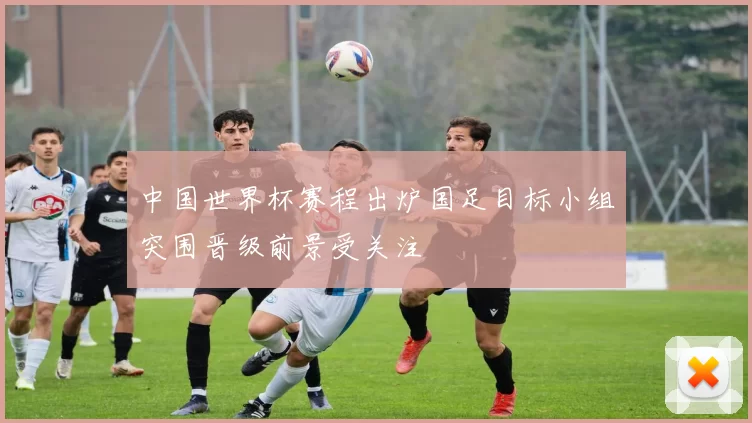 中国世界杯赛程出炉国足目标小组突围晋级前景受关注