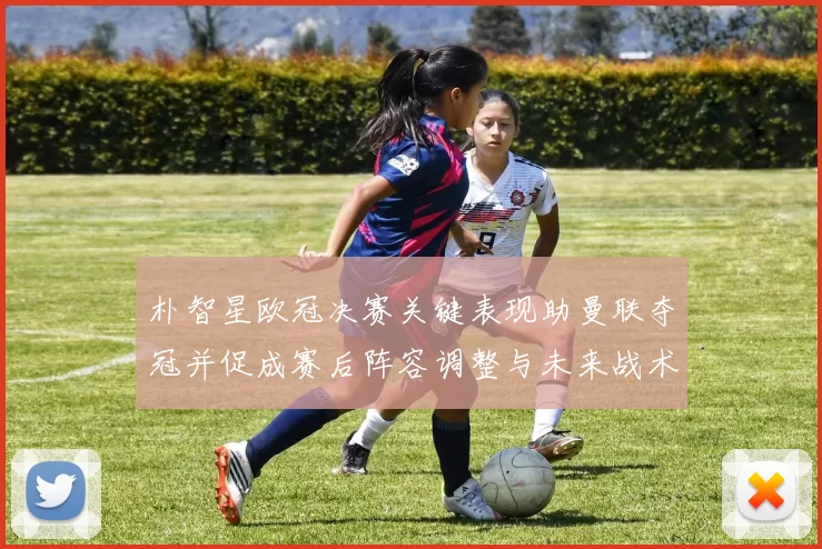 朴智星欧冠决赛关键表现助曼联夺冠并促成赛后阵容调整与未来战术布局