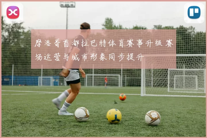 摩洛哥首都拉巴特体育赛事升级 赛场运营与城市形象同步提升