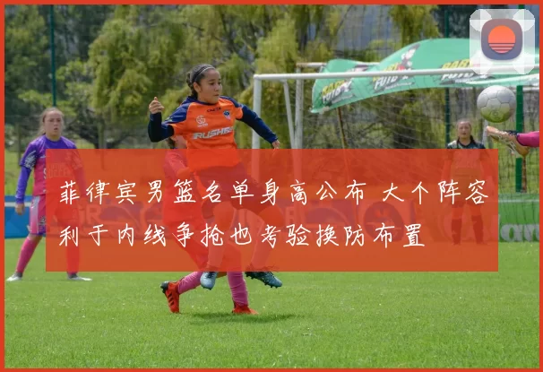 菲律宾男篮名单身高公布 大个阵容利于内线争抢也考验换防布置