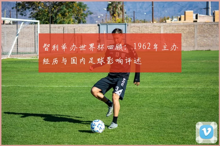 智利举办世界杯回顾：1962年主办经历与国内足球影响评述