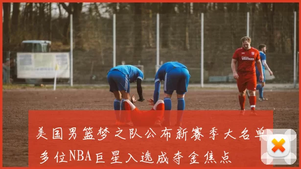 美国男篮梦之队公布新赛季大名单 多位NBA巨星入选成夺金焦点