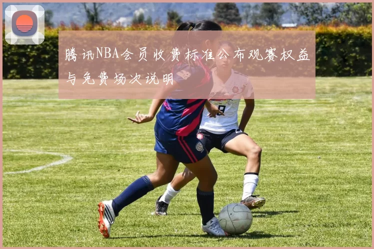 腾讯NBA会员收费标准公布观赛权益与免费场次说明
