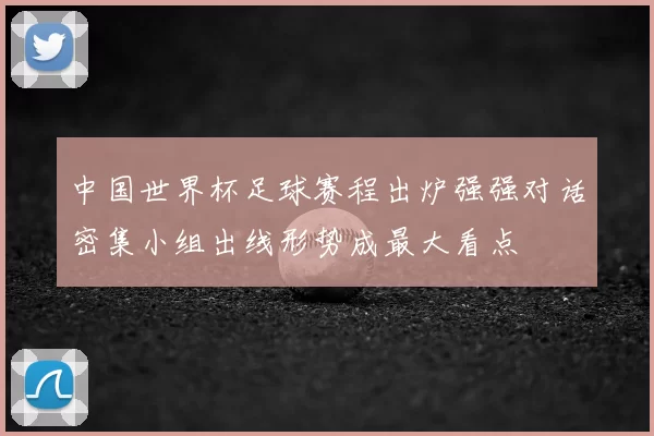 中国世界杯足球赛程出炉强强对话密集小组出线形势成最大看点