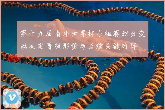 第十九届南非世界杯小组赛积分变动决定晋级形势与后续关键对阵