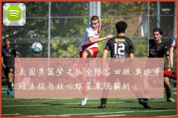 美国男篮梦之队全阵容回顾 奥运夺冠历程与核心球星表现解析