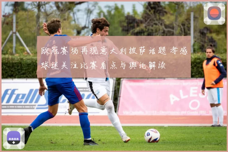 欧冠赛场再现意大利披萨话题 孝感球迷关注比赛看点与舆论解读