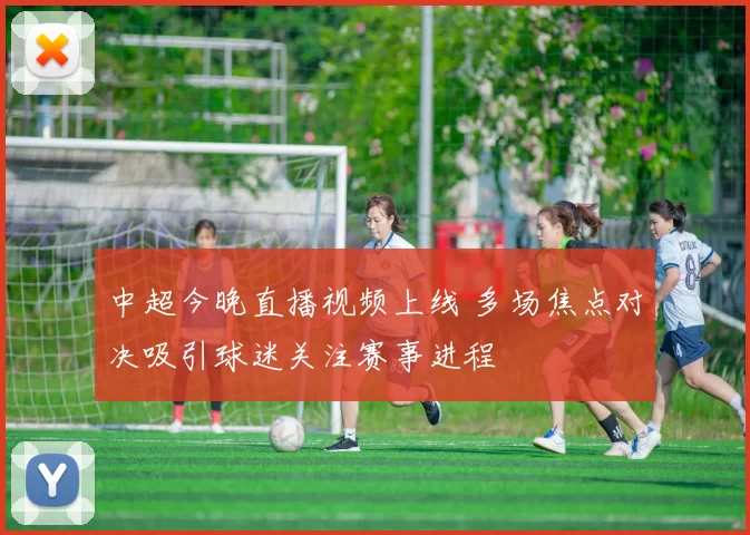 中超今晚直播视频上线 多场焦点对决吸引球迷关注赛事进程