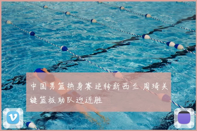 中国男篮热身赛逆转新西兰 周琦关键篮板助队迎连胜